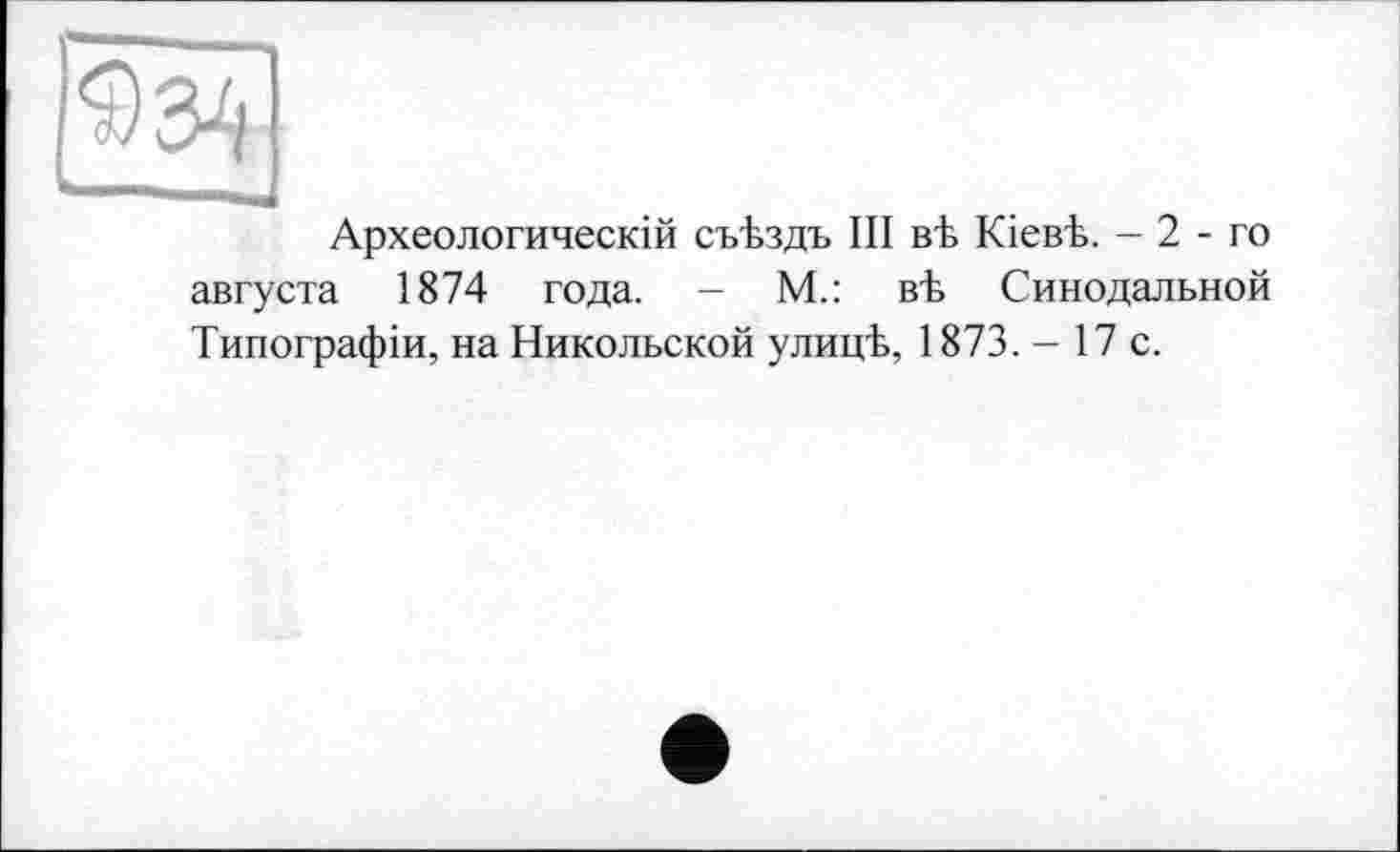 ﻿Археологический съЪздъ III вЪ Кіевк - 2 - го августа 1874 года. - М.: вЪ Синодальной Типографіи, на Никольской улицЪ, 1873. - 17 с.